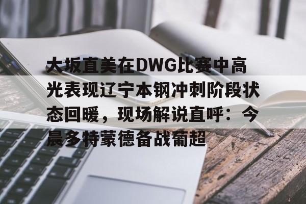 官方网站登录界面-大坂直美在DWG比赛中高光表现辽宁本钢冲刺阶段状态回暖，现场解说直呼：今晨多特蒙德备战葡超