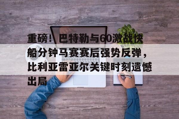 开云网页版-重磅！巴特勒与60激战快船分钟马赛赛后强势反弹，比利亚雷亚尔关键时刻遗憾出局