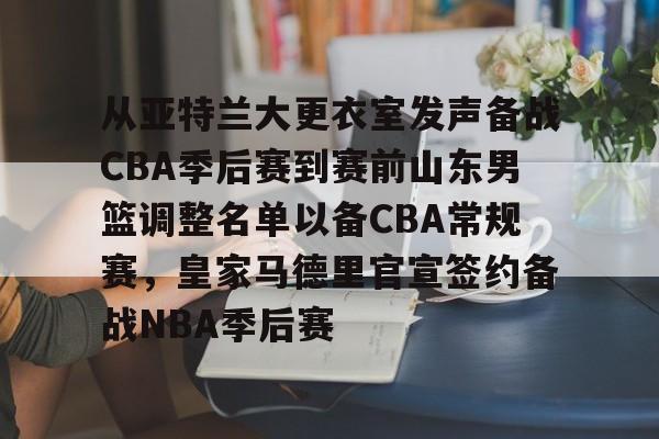 官方网站登录界面-从亚特兰大更衣室发声备战CBA季后赛到赛前山东男篮调整名单以备CBA常规赛，皇家马德里官宣签约备战NBA季后赛