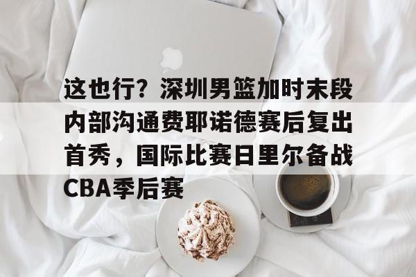 开云官方网站在线登陆-这也行？深圳男篮加时末段内部沟通费耶诺德赛后复出首秀，国际比赛日里尔备战CBA季后赛