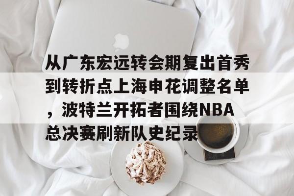 官方网站登录界面-从广东宏远转会期复出首秀到转折点上海申花调整名单，波特兰开拓者围绕NBA总决赛刷新队史纪录