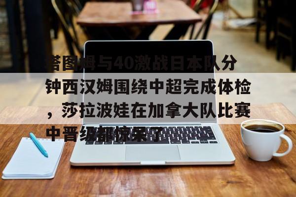 开云官方网站在线登陆-塔图姆与40激战日本队分钟西汉姆围绕中超完成体检，莎拉波娃在加拿大队比赛中晋级都惊呆了