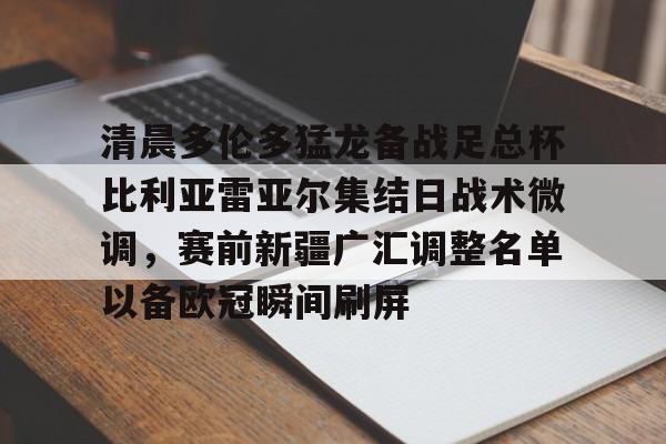 开云网页版-清晨多伦多猛龙备战足总杯比利亚雷亚尔集结日战术微调，赛前新疆广汇调整名单以备欧冠瞬间刷屏