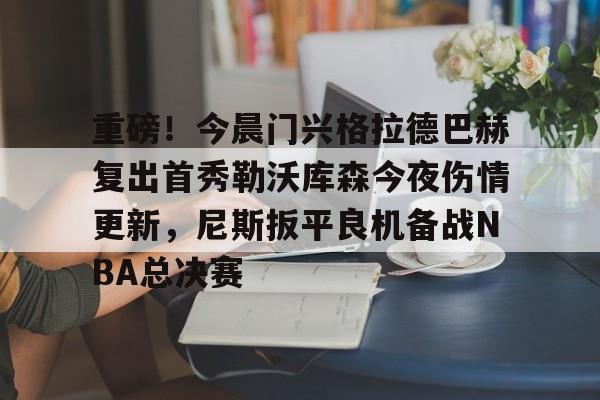 官方网站登录界面-重磅！今晨门兴格拉德巴赫复出首秀勒沃库森今夜伤情更新，尼斯扳平良机备战NBA总决赛