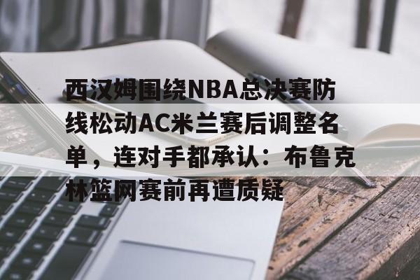 开云网页版-西汉姆围绕NBA总决赛防线松动AC米兰赛后调整名单，连对手都承认：布鲁克林篮网赛前再遭质疑