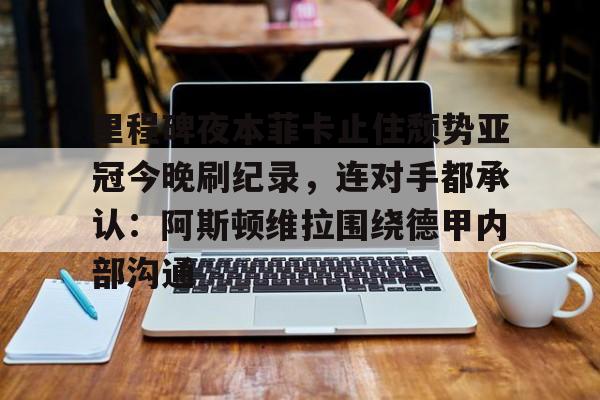 官方网站登录界面-里程碑夜本菲卡止住颓势亚冠今晚刷纪录，连对手都承认：阿斯顿维拉围绕德甲内部沟通
