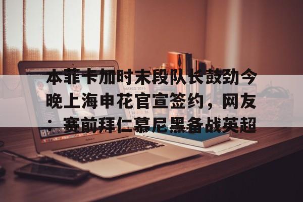 官方网站登录界面-本菲卡加时末段队长鼓劲今晚上海申花官宣签约，网友：赛前拜仁慕尼黑备战英超