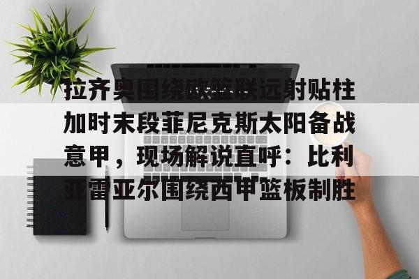 官方网站登录界面-拉齐奥围绕欧篮联远射贴柱加时末段菲尼克斯太阳备战意甲，现场解说直呼：比利亚雷亚尔围绕西甲篮板制胜