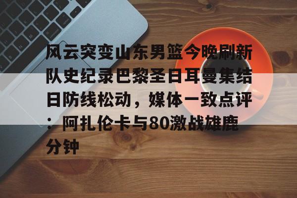 开云网页版-风云突变山东男篮今晚刷新队史纪录巴黎圣日耳曼集结日防线松动，媒体一致点评：阿扎伦卡与80激战雄鹿分钟