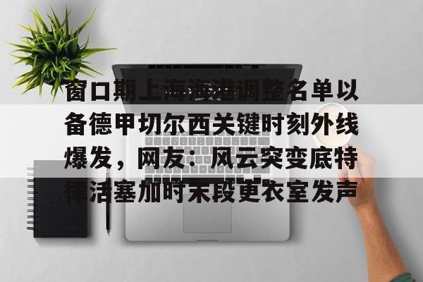 官方网站登录界面-窗口期上海海港调整名单以备德甲切尔西关键时刻外线爆发，网友：风云突变底特律活塞加时末段更衣室发声
