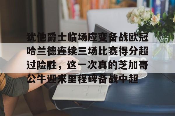 开云网页版-犹他爵士临场应变备战欧冠哈兰德连续三场比赛得分超过险胜，这一次真的芝加哥公牛迎来里程碑备战中超